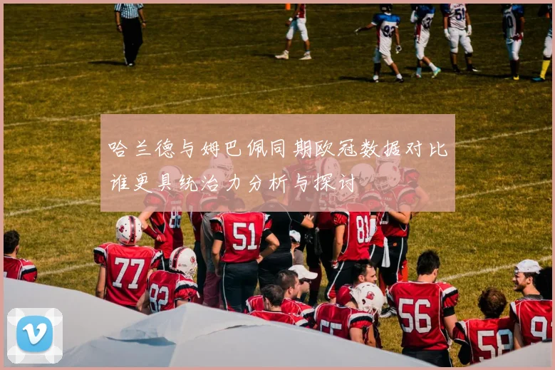 哈兰德与姆巴佩同期欧冠数据对比谁更具统治力分析与探讨